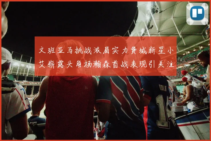 文班亚马挑战浓眉实力费城新星小艾崭露头角杨瀚森首战表现引关注
