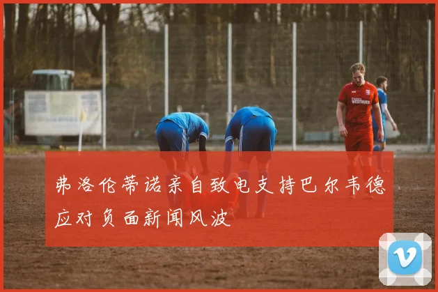 弗洛伦蒂诺亲自致电支持巴尔韦德应对负面新闻风波