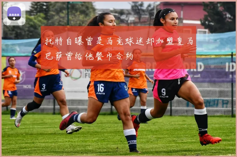 托特自曝曾是马竞球迷却加盟皇马巴萨曾给他餐巾合约