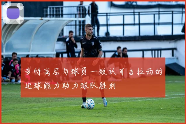 多特高层与球员一致认可吉拉西的进球能力助力球队胜利