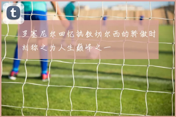 罗塞尼尔回忆执教切尔西的骄傲时刻称之为人生巅峰之一